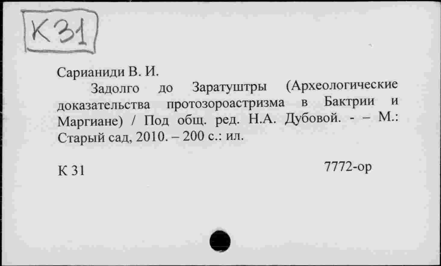 ﻿Сарианиди В. И.
Задолго до Заратуштры (Археологические доказательства протозороастризма в Бактрии и Маргиане) / Под общ. ред. Н.А. Дубовой. - - М.: Старый сад, 2010. - 200 с.: ил.
К 31
7772-ор